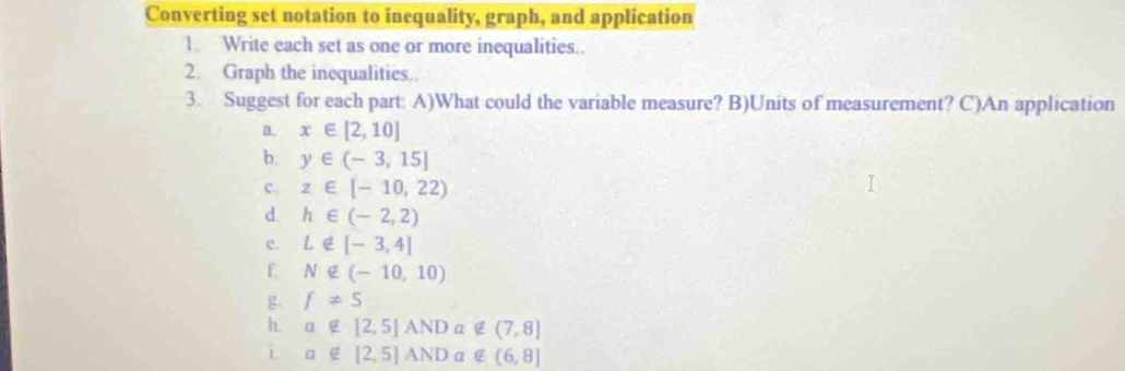 Converting set notation to inequality, graph, and application 
1. Write each set as one or more inequalities.. 
2. Graph the inequalities.. 
3. Suggest for each part: A)What could the variable measure? B)Units of measurement? C)An application 
a. x∈ [2,10]
b. y∈ (-3,15]
c. z∈ [-10,22)
d. h∈ (-2,2)
e. L∉ [-3,4]
f N∉ (-10,10)
g f!= 5
h a∉ [2,5]ANDa∉ (7,8]
1 a∉ [2,5]ANDa∉ (6,8]