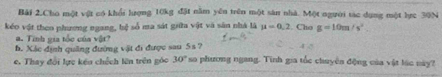 Bải 2.Cho một vật có khổi hượng 10kg đặt năm yên trên một sân nhà. Một người tạc dụng một hực 30N
kéo vật theo phương ngang, hệ số ma sát giữa vật và sân nhà là mu =0.2. Cho g=10m/s^2. 
a. Tinh gia tốc của vật? 
h. Xác dịnh quảng đường vật đi được sau 5s ? 
c. Thay đổi lực kếu chếch lên trên góc 30° so phương ngang. Tính gia tốc chuyên động của vật lúc này?