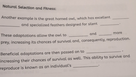 Natural Selection and Fitness: 
Another example is the great horned owl, which has excellent_ 
_and specialized feathers designed for silent_ 
These adaptations allow the owl to _and _more 
prey, increasing its chances of survival and, consequently, reproduction. 
Beneficial adaptations are then passed on to _, 
increasing their chances of survival as well. This ability to survive and 
reproduce is known as an individual's_