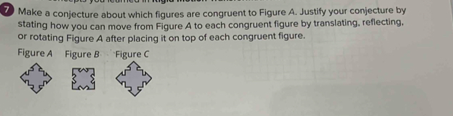 Make a conjecture about which figures are congruent to Figure A. Justify your conjecture by 
stating how you can move from Figure A to each congruent figure by translating, reflecting, 
or rotating Figure A after placing it on top of each congruent figure. 
Figure A Figure B Figure C