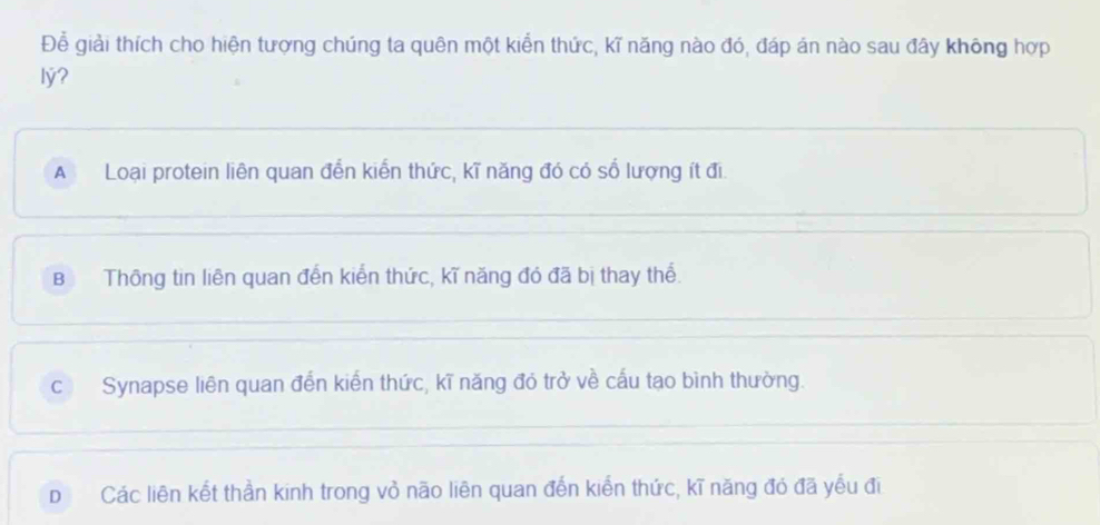 Để giải thích cho hiện tượng chúng ta quên một kiển thức, kĩ năng nào đó, đáp án nào sau đây không hợp
lý?
A Loại protein liên quan đến kiến thức, kĩ năng đó có số lượng ít đi
BThông tin liên quan đến kiến thức, kĩ năng đó đã bị thay thể.
c Synapse liên quan đến kiến thức, kĩ năng đó trở về cấu tạo bình thường.
D£ Các liên kết thần kinh trong vỏ não liên quan đến kiển thức, kĩ năng đó đã yếu đi