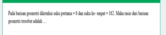 Pada barisan geometri diketahui suku pertama =6 dan suku ke- empat =162. Maka rasio dari barisan 
geometri tersebut adalah ....