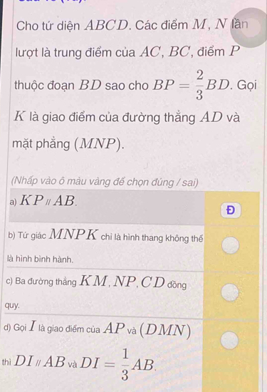 Cho tứ diện ABCD. Các điểm M, N lần
lượt là trung điểm của AC, BC, điểm P
thuộc đoạn BD sao cho BP= 2/3 BD. Gọi
K là giao điểm của đường thẳng AD và
mặt phẳng (MNP).
(Nhấp vào ô màu vàng để chọn đúng / sai)
a) K Pparallel AB. 
Đ
b) Tứ giác MNPK chỉ là hình thang không thế
là hình bình hành.
c) Ba đường thắng KM, NP, CD đồng
quy.
d) Gọi Ⅰlà giao điểm của AP và (DMN)
thì DIparallel AB và DI= 1/3 AB.