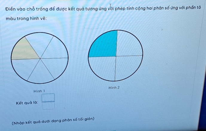 Điển vào chỗ trống để được kết quả tương ứng với phép tính cộng hai phân số ứng với phần tô 
màu trong hình vẽ: 
Hình 1 Hình 2
Kết quả là:  □ /□  
(Nhập kết quả dưới dạng phân số tối giản)