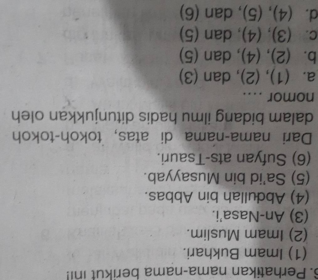 Perhatikan nama-nama berikut ini!
(1) Imam Bukhari.
(2) Imam Muslim.
(3) An-Nasa'i.
(4) Abdullah bin Abbas.
(5) Sa’id bin Musayyab.
(6) Sufyan ats-Tsauri.
Dari nama-nama di atas, tokoh-tokoh
dalam bidang ilmu hadis ditunjukkan oleh
nomor ....
a. (1),(2) , dan (3)
b. (2),(4) , dan (5)
C. (3),(4), da n 5
d. (4),(5) dan (6)