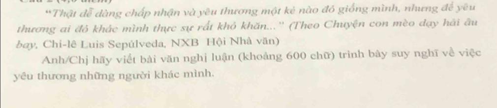 Thật đễ dàng chấp nhận và yêu thương một kẻ nào đó giống mình, nhưng để yêu 
thương ai đỏ khác mình thực sự rất khỏ khăn...'' (Theo Chuyện con mèo dạy hải âu 
bay, Chi-lê Luis Sepúlveda, NXB Hội Nhà văn) 
Anh/Chị hãy viết bài văn nghị luận (khoảng 600 chữ) trình bày suy nghĩ về việc 
yêu thương những người khác mình.