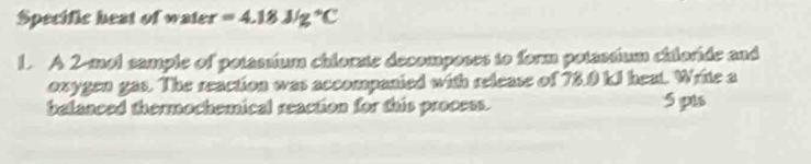 Specific heat of water =4.18J/g°C
1. A 2-mol sample of potassium chlorzte decomposes to form potassium chiloride and 
oxygen gas. The reaction was accompanied with release of 73.0 ki heat. Write a 
belanced thermochemical reaction for this process. 5 pls