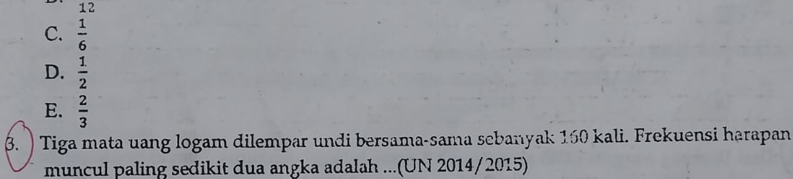 12
C.  1/6 
D.  1/2 
E.  2/3 
β. ) Tiga mata uang logam dilempar undi bersama-sama scbanyak 150 kali. Frekuensi harapan
muncul paling sedikit dua angka adalah ...(UN 2014/2015)