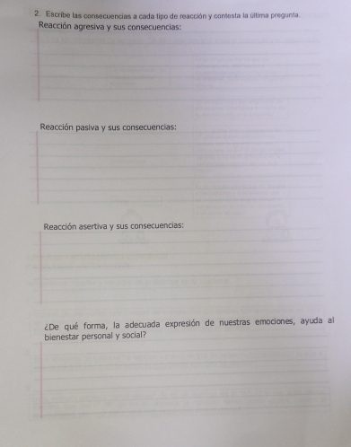 Escribe las consecuencias a cada tipo de reacción y contesta la última pregunta. 
Reacción agresiva y sus consecuencias: 
Reacción pasiva y sus consecuencias: 
Reacción asertiva y sus consecuencias: 
¿De qué forma, la adecuada expresión de nuestras emociones, ayuda al 
bienestar personal y social?