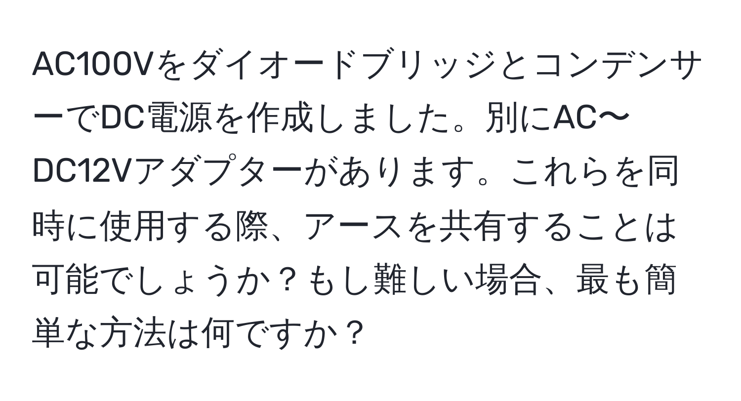 AC100VをダイオードブリッジとコンデンサーでDC電源を作成しました。別にAC〜DC12Vアダプターがあります。これらを同時に使用する際、アースを共有することは可能でしょうか？もし難しい場合、最も簡単な方法は何ですか？