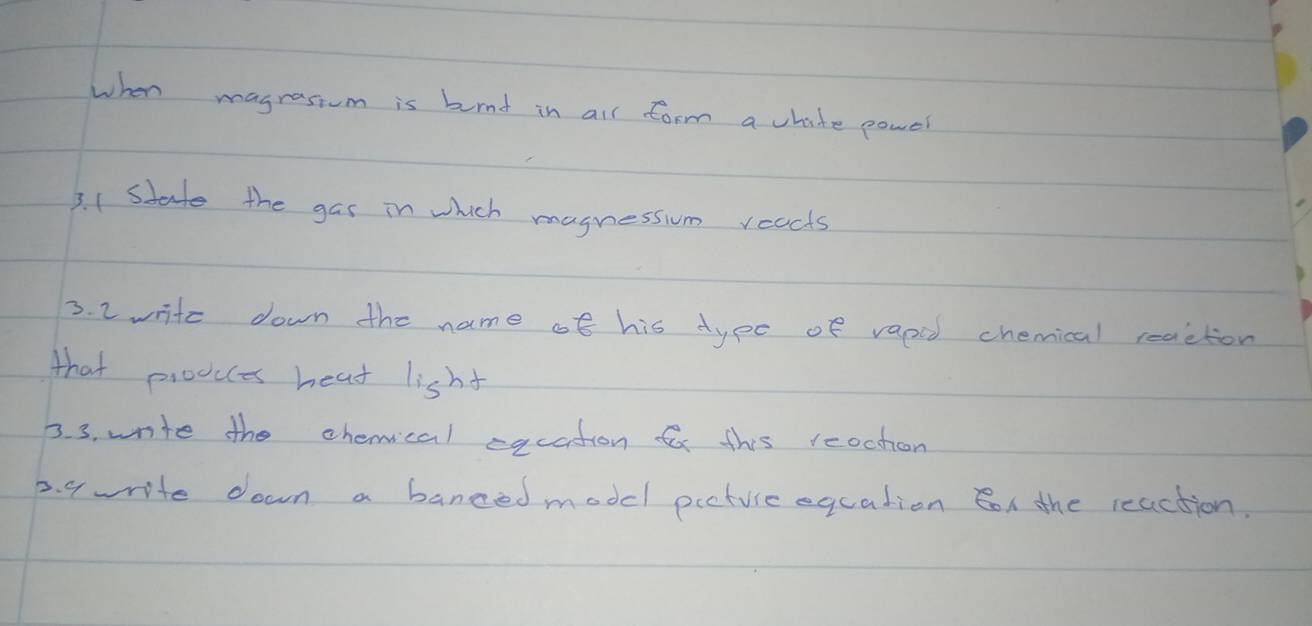 when magrastum is burnd in all form a chite powel 
3. 1 state the gas in which magnession reacts 
3. 2 write down the name of his type of vapod chemical reaction 
that proocces heat lisht 
3. 3. write the chemical eqcation f this reochon 
2. 9write down a banced modcl picture eqcation on the reaction.