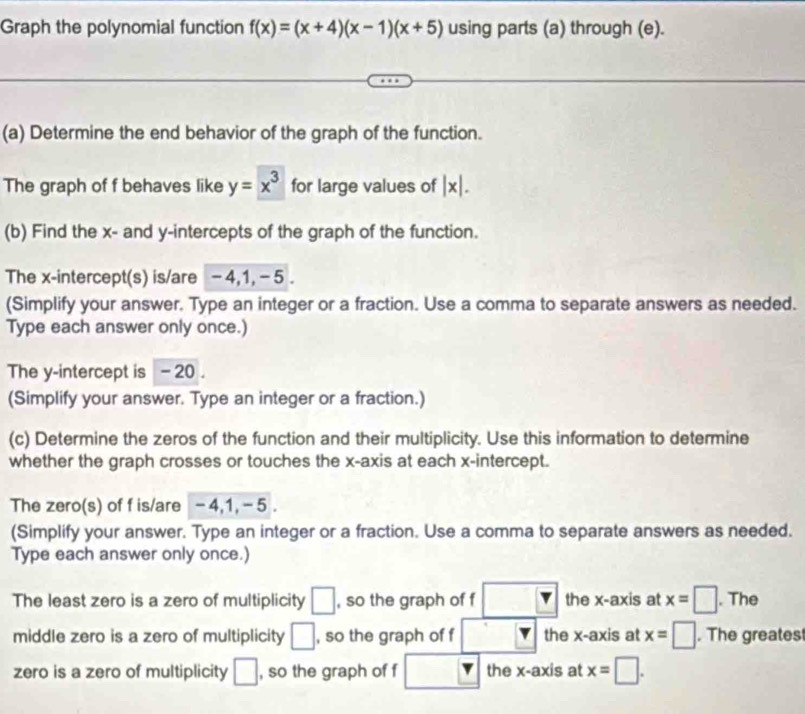 Graph the polynomial function f(x)=(x+4)(x-1)(x+5) using parts (a) through (e). 
(a) Determine the end behavior of the graph of the function. 
The graph of f behaves like y=x^3 for large values of |x|. 
(b) Find the x - and y-intercepts of the graph of the function. 
The x-intercept(s) is/are -4, 1, - 5. 
(Simplify your answer. Type an integer or a fraction. Use a comma to separate answers as needed. 
Type each answer only once.) 
The y-intercept is -20. 
(Simplify your answer. Type an integer or a fraction.) 
(c) Determine the zeros of the function and their multiplicity. Use this information to determine 
whether the graph crosses or touches the x-axis at each x-intercept. 
The zero(s) of f is/are - 4, 1, - 5. 
(Simplify your answer. Type an integer or a fraction. Use a comma to separate answers as needed. 
Type each answer only once.) 
The least zero is a zero of multiplicity □ , so the graph of f □° the x-axis at x=□. The 
middle zero is a zero of multiplicity □ , so the graph of f _  the x-axis at x=□. The greates 
zero is a zero of multiplicity □ , so the graph of f □ the x-axis at x=□.