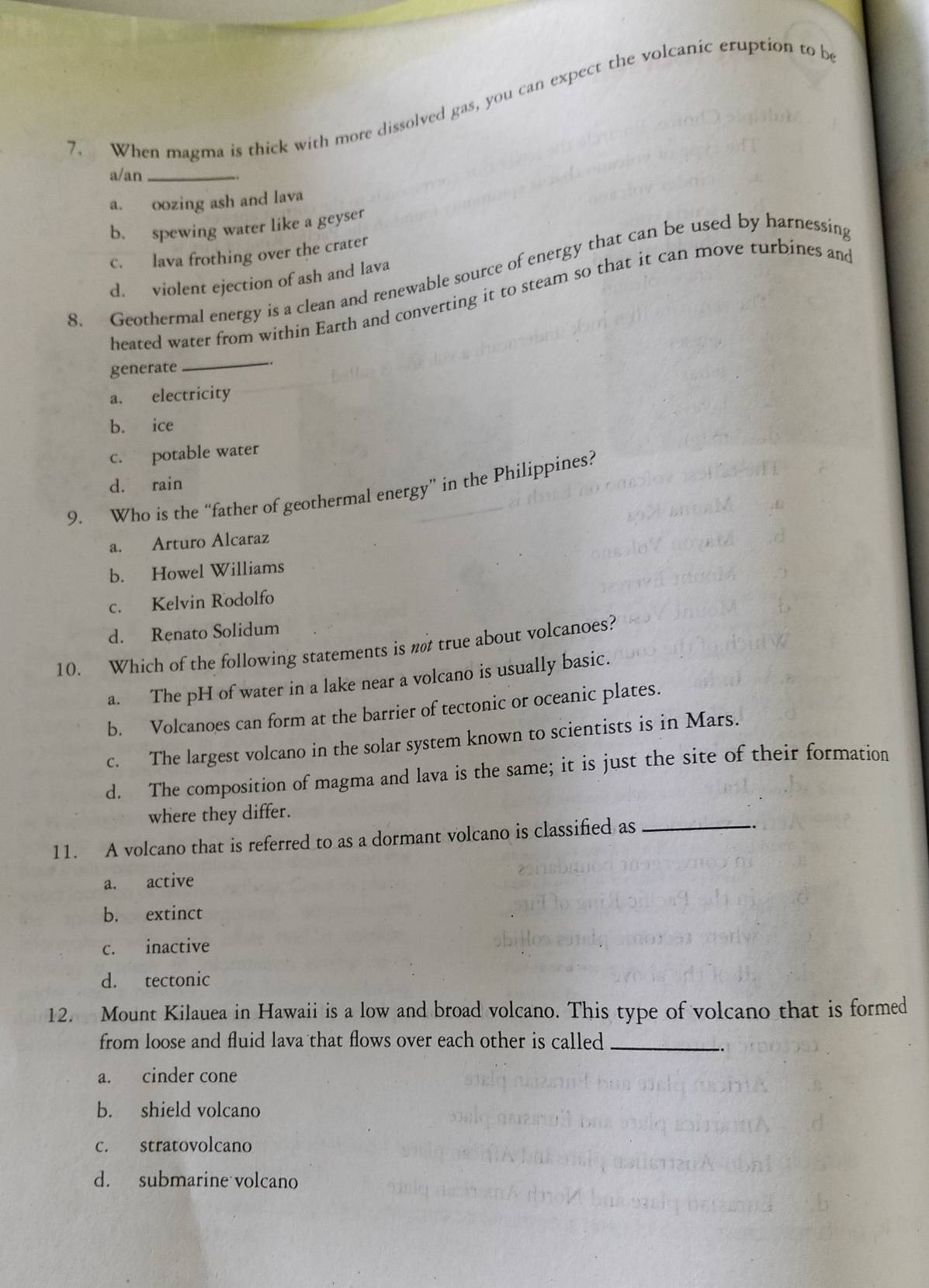 When magma is thick with more dissolved gas, you can expect the volcanic eruption to be
a/an_
a. oozing ash and lava
b. spewing water like a geyser
c. lava frothing over the crater
8. Geothermal energy is a clean and renewable source of energy that can be used by harnessing
d. violent ejection of ash and lava
heated water from within Earth and converting it to steam so that it can move turbines and
_
generate .
a. electricity
b. ice
c. potable water
d. rain
9. Who is the “father of geothermal energy” in the Philippines?
a. Arturo Alcaraz
b. Howel Williams
c. Kelvin Rodolfo
d. Renato Solidum
10. Which of the following statements is n true about volcanoes?
a. The pH of water in a lake near a volcano is usually basic.
b. Volcanoes can form at the barrier of tectonic or oceanic plates.
c. The largest volcano in the solar system known to scientists is in Mars.
d. The composition of magma and lava is the same; it is just the site of their formation
where they differ.
11. A volcano that is referred to as a dormant volcano is classified as_
a. active
b. extinct
c. inactive
d. tectonic
12. Mount Kilauea in Hawaii is a low and broad volcano. This type of volcano that is formed
from loose and fluid lava that flows over each other is called _
a. cinder cone
b. shield volcano
c. stratovolcano
d. submarine volcano