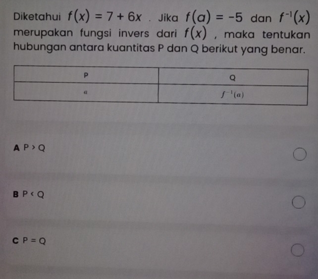 Diketahui f(x)=7+6x ₹ Jika f(a)=-5 dan f^(-1)(x)
merupakan fungsi invers dari f(x) , maka tentukan
hubungan antara kuantitas P dan Q berikut yang benar.
A P>Q
B P
C P=Q