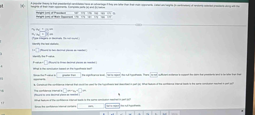 A popular theory is that presidential candidates have an advantage if they are taller than their main opponents. Listed are heights (in centimeters) of randomly selected presidents along with the
st heights of their main opponents. Complete parts (a) and (b) below.
r_0· mu _d|= u cm
H_1:mu _d cm
(Type integers or decimals. Do not round.)
Identify the test statistic.
t=□ (Round to two decimal places as needed.)
3
Identify the P-value.
P-value = □ (Round to three decimal places as needed.)
4
What is the conclusion based on the hypothesis test?
Since the P-value is greater than the significance level,  fail to reject the null hypothesis. There is not sufficient evidence to support the claim that presidents tend to be taller than their
15 opponents.
b. Construct the confidence interval that could be used for the hypothesis test described in part (a). What feature of the confidence interval leads to the same conclusion reached in part (a)?
16 The confidence interval is □ cm
(Round to one decimal place as needed.)
What feature of the confidence interval leads to the same conclusion reached in part (a)?
17
Since the confidence interval contains zero, fall to reject the null hypothesis.
x
: (11) Mors