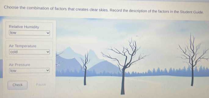 Choose the combination of factors that creates clear skies. Record the description of the factors in the Student Guide.
Relative Humidity
low
Air Temperature
cold
Air Pressure
low
Check Pause