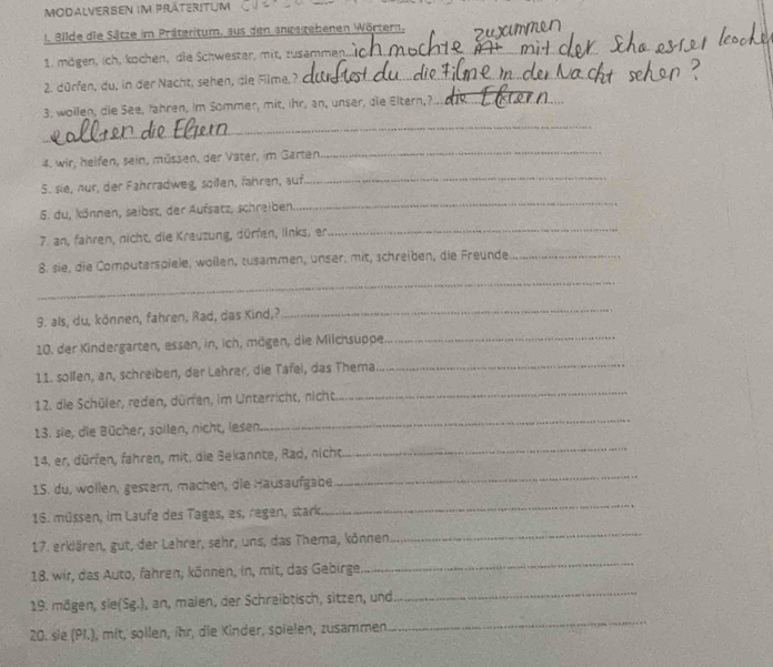 MODALVERsEn im Präteritum
1. Bilde die Sätze im Präteritum, aus den angegehenen Wörtern.
1. mögen, ich, kochen, die Schwester, mit, zusammen._
2. dürfen, du, in der Nacht, sehen, die Filme,?_
3. wollen, die See, Jahren, im Sommer, mit, ihr, an, unser, die Eltern,?_
_
4. wir, heifen, sein, müssen, der Vater, im Garten
_
S. sie, nur, der Fahrradweg, soillen, fähren, auf
_
5. du, können, seibst, der Aufsatz, schreiben
_
7. an, fahren, nicht, die Krauzung, dürfen, links, er
_
8. sie, die Computerspiele, wöllen, zusammen, unser, mit, schreiben, die Freunde_
_
9. als, du, können, fahren, Rad, das Kind,?
_
10. der Kindergarten, essen, in, ich, mögen, die Milchsuppe_
11. solfen, an, schreiben, der Lehrer, die Tafel, das Thema_
12. die Schüler, reden, dürfen, im Unterricht, nicht_
13. sie, die Bücher, sollen, nicht, lesen
_
14. er, dürfen, fahren, mit, die Sekannte, Rad, nicht
_
1S. du, wollen, gestern, machen, die Hausaufgabe
_
16. müssen, im Laufe des Tages, es, regen, stark
_
17. erklären, gut, der Lehrer, sehr, uns, das Thema, können
_
18. wir, das Auto, fahren, können, in, mit, das Gebirge.
_
19. mögen, sie(Sg.), an, malen, der Schreibtisch, sitzen, und
_
20. sie (PI.), mit, sollen, ihr, die Kinder, spielen, zusammen
_