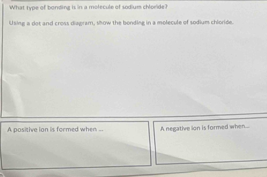 What type of bonding is in a molecule of sodium chloride? 
Using a dot and cross diagram, show the bonding in a molecule of sodium chloride. 
A positive ion is formed when ... 
A negative ion is formed when...