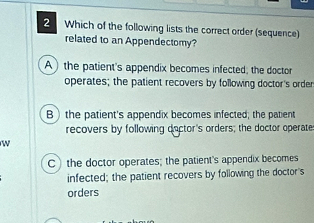 Which of the following lists the correct order (sequence)
related to an Appendectomy?
A) the patient's appendix becomes infected; the doctor
operates; the patient recovers by following doctor's order
B the patient's appendix becomes infected; the patient
recovers by following doctor's orders; the doctor operate
W
C the doctor operates; the patient's appendix becomes
infected; the patient recovers by following the doctor's
orders