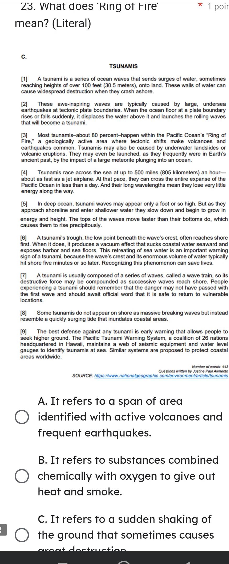 What does 'Ring of Fire' 1 poir
mean? (Literal)
C.
TSUNAMIS
[1] A tsunami is a series of ocean waves that sends surges of water, sometimes
reaching heights of over 100 feet (30.5 meters), onto land. These walls of water can
cause widespread destruction when they crash ashore.
[2] These awe-inspiring waves are typically caused by large, undersea
earthquakes at tectonic plate boundaries. When the ocean floor at a plate boundary
rises or falls suddenly, it displaces the water above it and launches the rolling waves
that will become a tsunami.
[3] Most tsunamis-about 80 percent-happen within the Pacific Ocean’s “Ring of
Fire,” a geologically active area where tectonic shifts make volcanoes and
earthquakes common. Tsunamis may also be caused by underwater landslides or
volcanic eruptions. They may even be launched, as they frequently were in Earth's
ancient past, by the impact of a large meteorite plunging into an ocean.
[4] Tsunamis race across the sea at up to 500 miles (805 kilometers) an hour—
about as fast as a jet airplane. At that pace, they can cross the entire expanse of the
Pacific Ocean in less than a day. And their long wavelengths mean they lose very little
energy along the way.
[5] In deep ocean, tsunami waves may appear only a foot or so high. But as they
approach shoreline and enter shallower water they slow down and begin to grow in
energy and height. The tops of the waves move faster than their bottoms do, which
causes them to rise precipitously.
[6] A tsunami's trough, the low point beneath the wave's crest, often reaches shore
first. When it does, it produces a vacuum effect that sucks coastal water seaward and
exposes harbor and sea floors. This retreating of sea water is an important warning
sign of a tsunami, because the wave's crest and its enormous volume of water typically
hit shore five minutes or so later. Recognizing this phenomenon can save lives.
[7] A tsunami is usually composed of a series of waves, called a wave train, so its
destructive force may be compounded as successive waves reach shore. People
experiencing a tsunami should remember that the danger may not have passed with
the first wave and should await official word that it is safe to return to vulnerable
locations.
[8] Some tsunamis do not appear on shore as massive breaking waves but instead
resemble a quickly surging tide that inundates coastal areas.
[9] The best defense against any tsunami is early warning that allows people to
seek higher ground. The Pacific Tsunami Warning System, a coalition of 26 nations
headquartered in Hawaii, maintains a web of seismic equipment and water level
gauges to identify tsunamis at sea. Similar systems are proposed to protect coastal
Number of words: 443
Questions written by Justine Paul Alimento
SOURCE: https://www.nationalgeographic.com/environment/article/tsunamis
A. It refers to a span of area
identified with active volcanoes and
frequent earthquakes.
B. It refers to substances combined
chemically with oxygen to give out
heat and smoke.
C. It refers to a sudden shaking of
the ground that sometimes causes