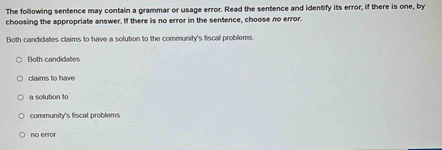 The following sentence may contain a grammar or usage error. Read the sentence and identify its error, if there is one, by
choosing the appropriate answer. If there is no error in the sentence, choose no error.
Both candidates claims to have a solution to the community's fiscal problems.
Both candidates
claims to have
a solution to
community's fiscal problems
no error