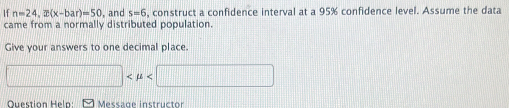 If n=24, overline x(x-bar)=50 , and s=6 , construct a confidence interval at a 95% confidence level. Assume the data 
came from a normally distributed population. 
Give your answers to one decimal place.

□  
Question Help: Message instructor