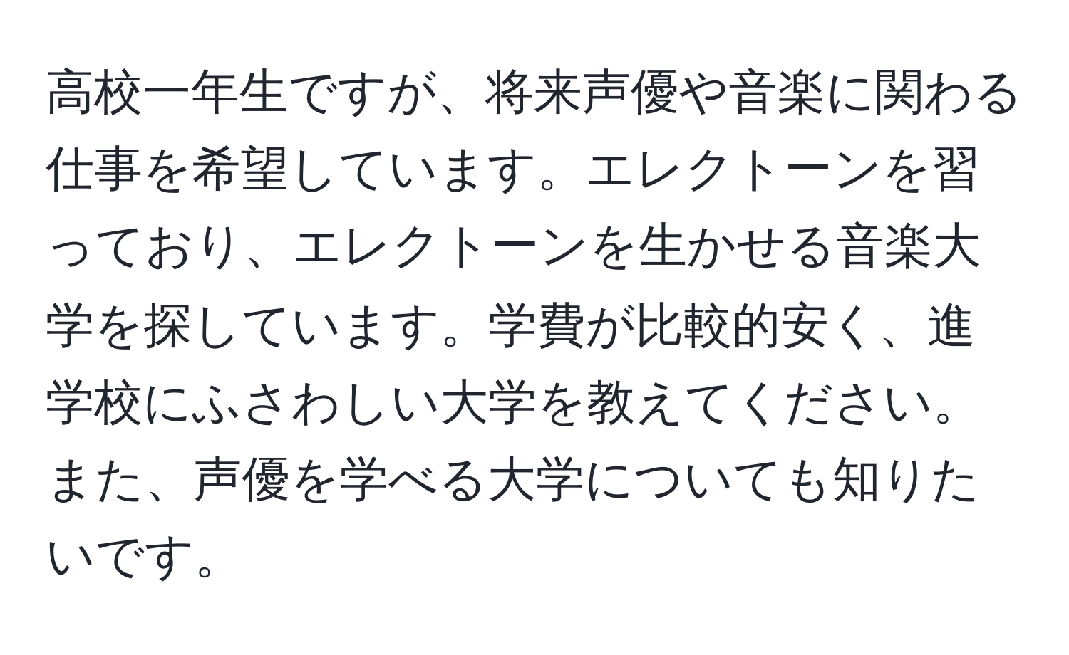 高校一年生ですが、将来声優や音楽に関わる仕事を希望しています。エレクトーンを習っており、エレクトーンを生かせる音楽大学を探しています。学費が比較的安く、進学校にふさわしい大学を教えてください。また、声優を学べる大学についても知りたいです。