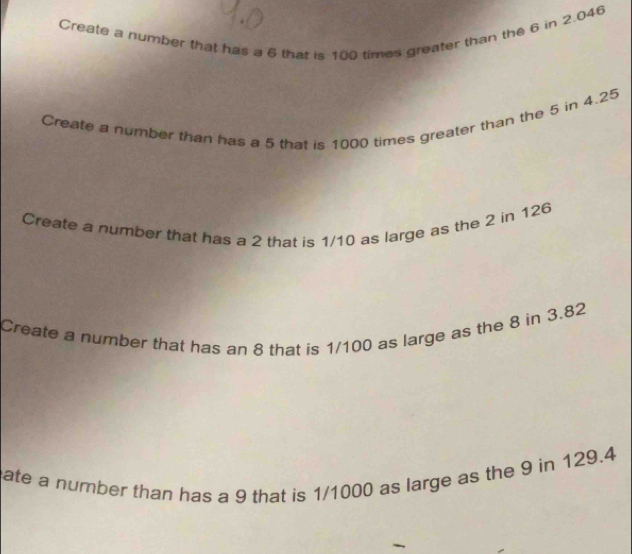 Create a number that has a 6 that is 100 times greater than the 6 in 2.046
Create a number than has a 5 that is 1000 times greater than the 5 in 4.25
Create a number that has a 2 that is 1/10 as large as the 2 in 126
Create a number that has an 8 that is 1/100 as large as the 8 in 3.82
ate a number than has a 9 that is 1/1000 as large as the 9 in 129.4