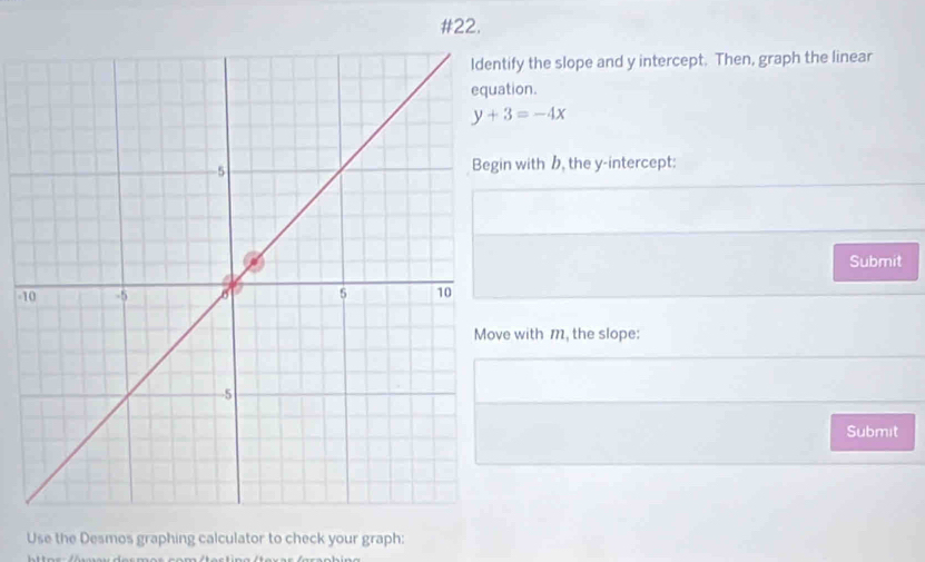 #22. 
ify the slope and y intercept. Then, graph the linear 
tion.
y+3=-4x
n with , the y-intercept: 
Submit
-1
e with m, the slope: 
Submit 
Use the Desmos graphing calculator to check your graph: