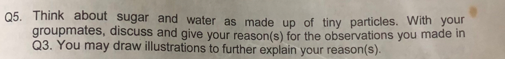 Think about sugar and water as made up of tiny particles. With your 
groupmates, discuss and give your reason(s) for the observations you made in 
Q3. You may draw illustrations to further explain your reason(s).
