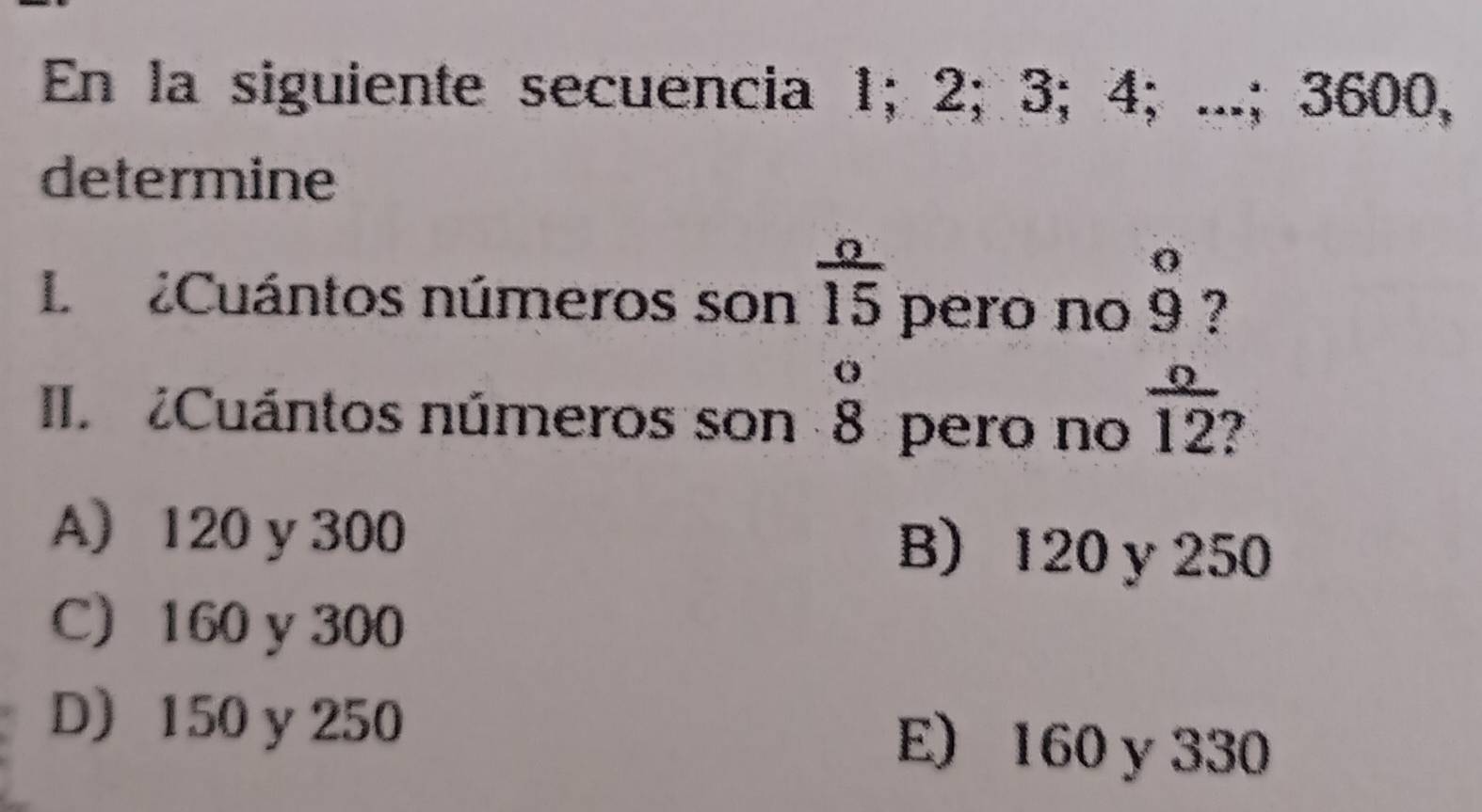 En la siguiente secuencia 1; 2; 3; 4; ...; 3600,
determine
L Cuántos números son  o/15  pero no beginarrayr 0 9endarray ?
II ¿Cuántos números son beginarrayr o 8endarray pero no  o/12 
A) 120 y 300 B) 120y 250
C) 160 y 300
D 150 y 250
E) 160 y 330