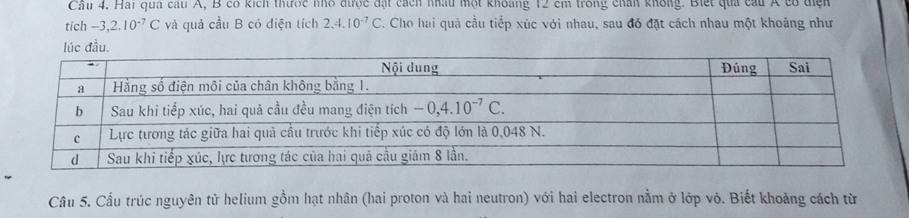 Hai qua cầu A, B có kích thược nhỏ được đặt cách nhâu một khoảng 12 cm trong chân không. Biết qua câu Á có điện
tích -3,2.10^(-7)C và quả cầu B có điện tích 2.4.10^(-7)C. Cho hai quả cầu tiếp xúc với nhau, sau đó đặt cách nhau một khoảng như
lúc đầu.
Câu 5. Cấu trúc nguyên tử helium gồm hạt nhân (hai proton và hai neutron) với hai electron nằm ở lớp vỏ. Biết khoảng cách từ