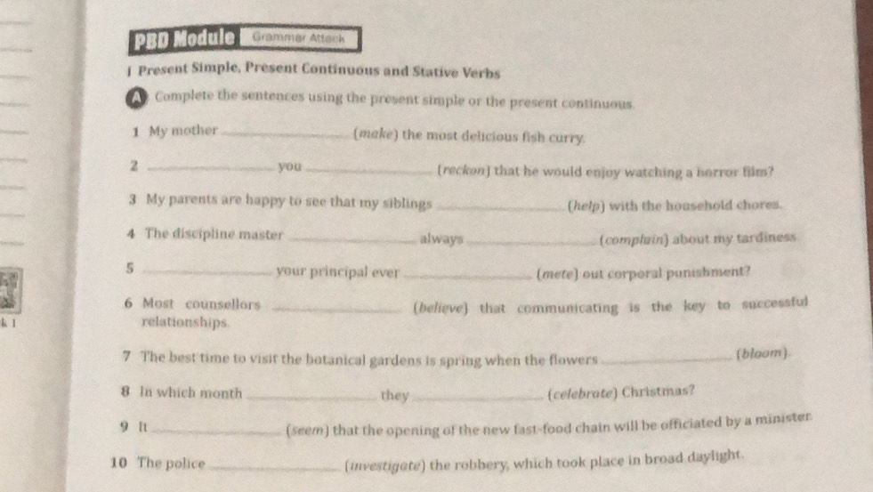 PBD Module Grammar Attack 
I Present Simple, Present Continuous and Stative Verbs 
Complete the sentences using the present simple or the present continuous 
_ 
1 My mother _(make) the most delicious fish curry. 
_ 
2 _you_ (reckon) that he would enjoy watching a horror film? 
3 My parents are happy to see that my siblings _(help) with the household chores. 
4 The discipline master _always_ 
(complain) about my tardiness 
_5 
your principal ever _(mete) out corporal punishment? 
6 Most counsellors_ 
(believe) that communicating is the key to successful 
k 1 relationships 
7 The best time to visit the botanical gardens is spring when the flowers_ 
(blaom). 
8 In which month _they_ (celebrate) Christmas? 
9 π_ 
(seem) that the opening of the new fast-food chain will be officiated by a minister 
10 The police_ 
(investigate) the robbery, which took place in broad daylight.