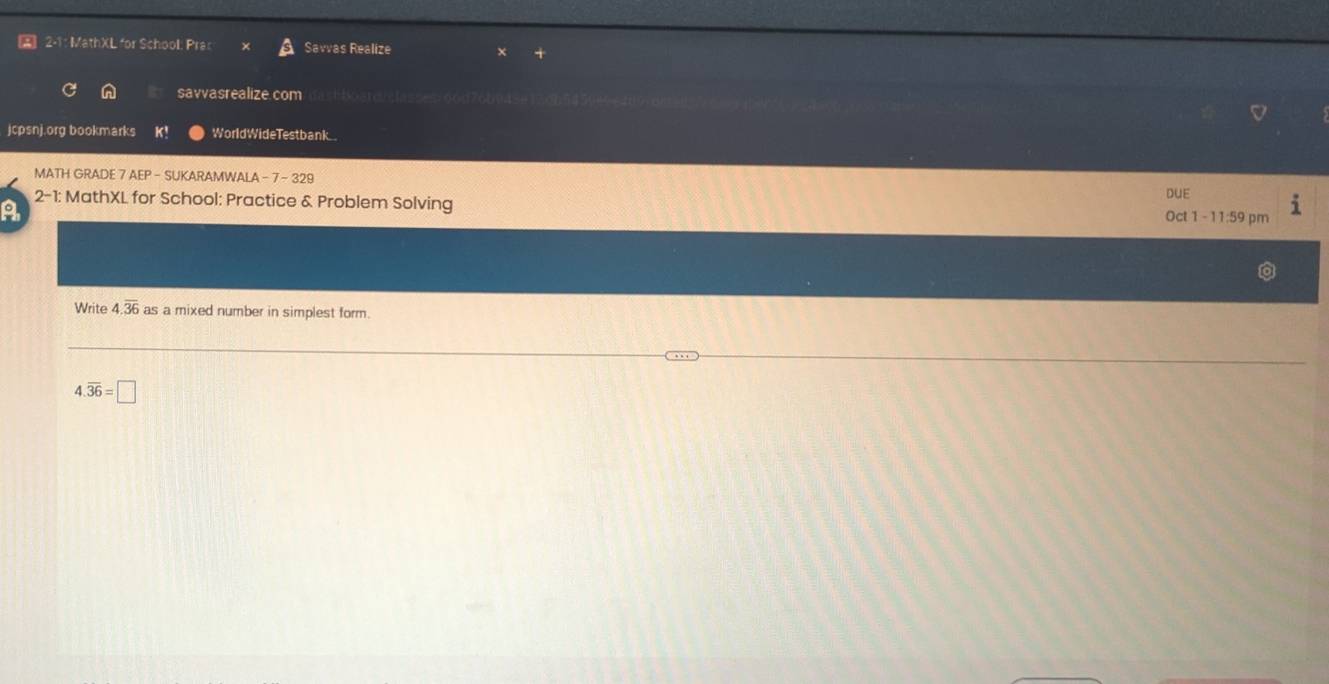 A 2-1: MathXL for School: Pras Savvas Realize 
savvasrealize.com/itastboard/classes/66d76b9a5e120b545080 
jcpsnj.org bookmarks K! WorldWideTestbank.. 
MATH GRADE 7 AEP - SUKARAMWALA -7 - 329 
a 2-1: MathXL for School: Practice & Problem Solving DUE 
Oct 1 - 11:59 pm 
Write 4.overline 36as a mixed number in simplest form.
4.overline 36=□