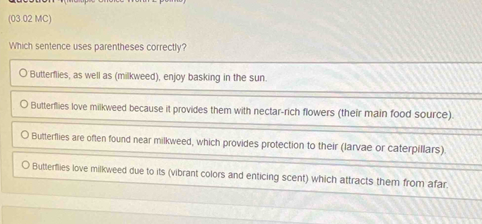 (03.02 MC)
Which sentence uses parentheses correctly?
Butterflies, as well as (milkweed), enjoy basking in the sun.
Butterflies love milkweed because it provides them with nectar-rich flowers (their main food source).
Butterflies are often found near milkweed, which provides protection to their (larvae or caterpillars).
Butterflies love milkweed due to its (vibrant colors and enticing scent) which attracts them from afar.