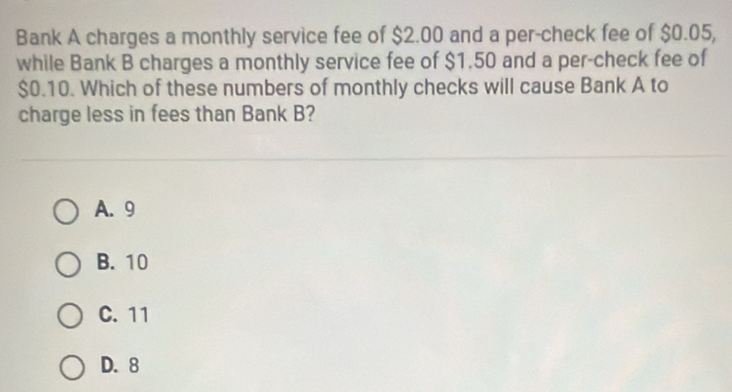 Bank A charges a monthly service fee of $2.00 and a per-check fee of $0.05,
while Bank B charges a monthly service fee of $1.50 and a per-check fee of
$0.10. Which of these numbers of monthly checks will cause Bank A to
charge less in fees than Bank B?
A. 9
B. 10
C. 11
D. 8