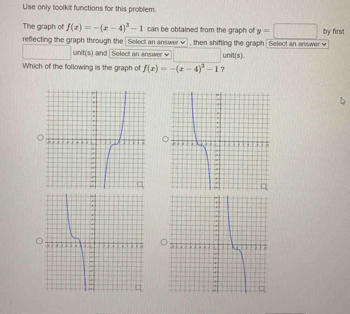 Use only toolkit functions for this problem. 
The graph of f(x)=-(x-4)^3-1 can be obtained from the graph of y=□ by first 
reflecting the graph through the Select an answer]] , then shifting the graph Select an answer ] 
ur nit(s) 1 
□ and Select an answer □ unit( s). 
Which of the following is the graph of f(x)=-(x-4)^3-1 ?