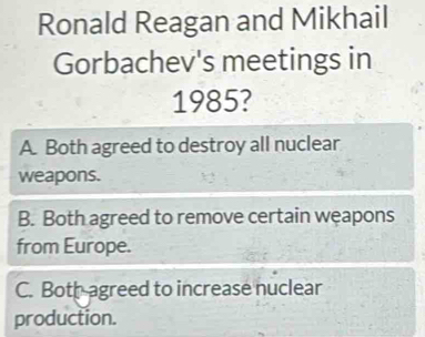 Ronald Reagan and Mikhail
Gorbachev's meetings in
1985?
A. Both agreed to destroy all nuclear
weapons.
B. Both agreed to remove certain weapons
from Europe.
C. Bothagreed to increase nuclear
production.