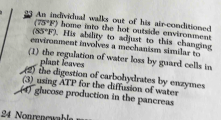 dividual walks out of his air-conditioned.
(75°F) home into the hot outside environment
(85°F). His ability to adjust to this changing 
environment involves a mechanism similar to 
(1) the regulation of water loss by guard cells in 
plant leaves 
(2) the digestion of carbohydrates by enzymes 
(3) using ATP for the diffusion of water 
(4) glucose production in the pancreas
24 Nonrenewable