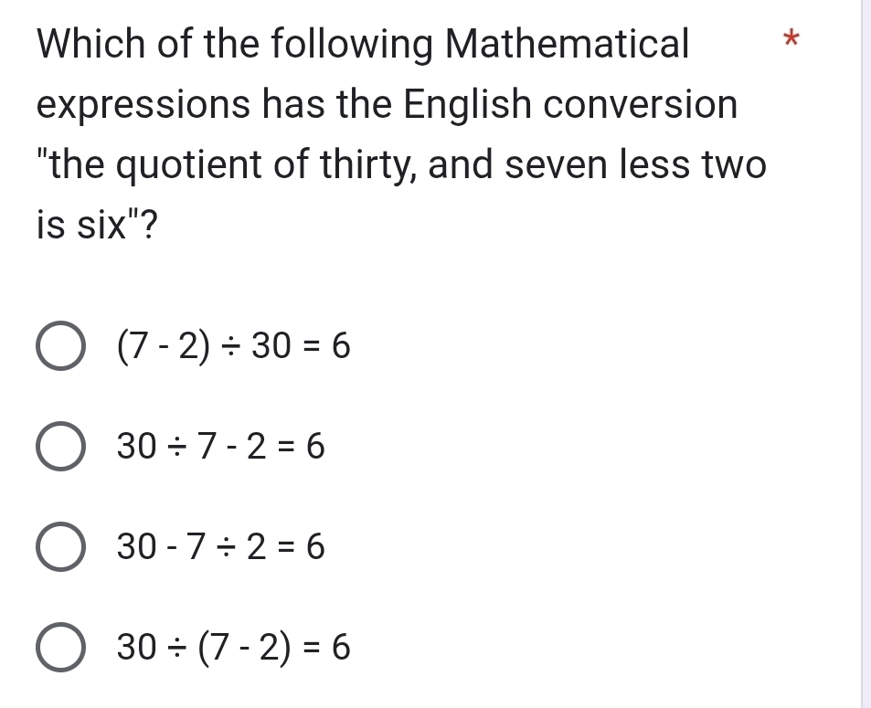 Which of the following Mathematical *
expressions has the English conversion
"the quotient of thirty, and seven less two
is six"?
(7-2)/ 30=6
30/ 7-2=6
30-7/ 2=6
30/ (7-2)=6