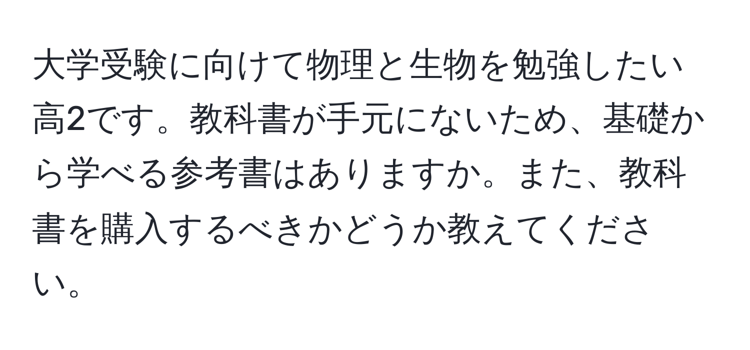 大学受験に向けて物理と生物を勉強したい高2です。教科書が手元にないため、基礎から学べる参考書はありますか。また、教科書を購入するべきかどうか教えてください。