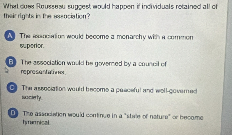 What does Rousseau suggest would happen if individuals retained all of
their rights in the association?
A The association would become a monarchy with a common
superior.
B The association would be governed by a council of
representatives.
●) The association would become a peaceful and well-governed
society.
D The association would continue in a "state of nature" or become
tyrannical.