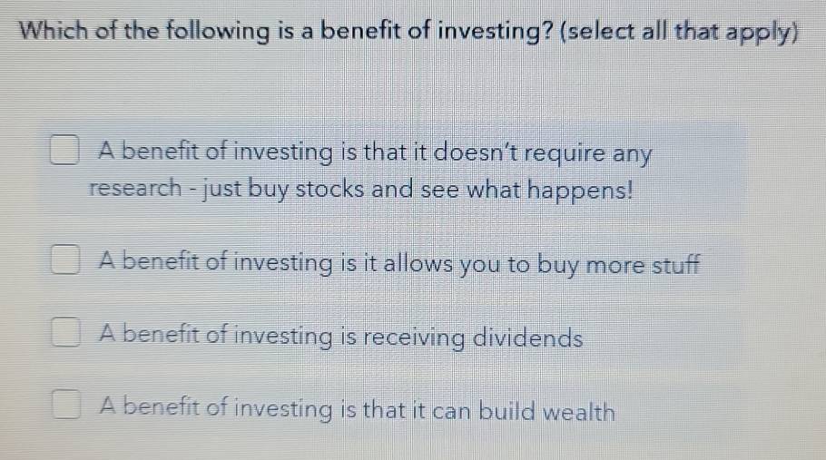 Which of the following is a benefit of investing? (select all that apply)
A benefit of investing is that it doesn’t require any
research - just buy stocks and see what happens!
A benefit of investing is it allows you to buy more stuff
A benefit of investing is receiving dividends
A benefit of investing is that it can build wealth