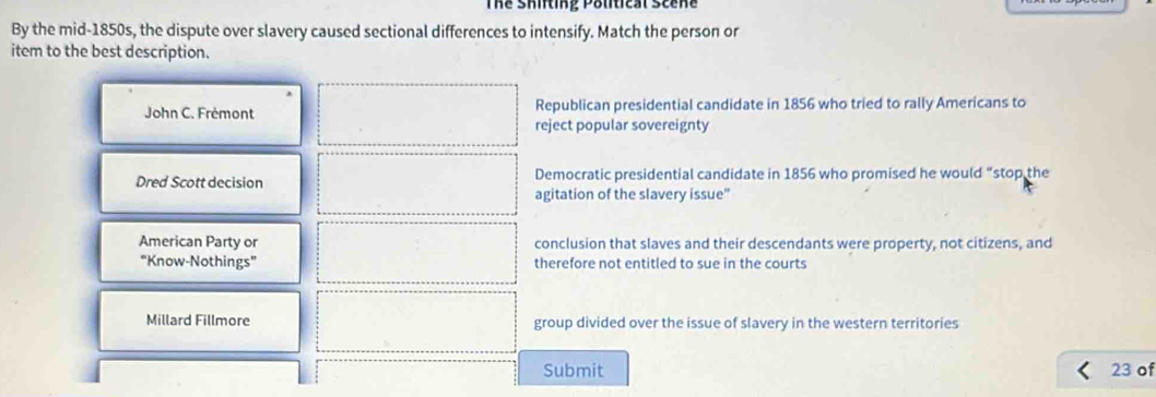 Thể Shifting Political Scene
By the mid-1850s, the dispute over slavery caused sectional differences to intensify. Match the person or
item to the best description.
John C. Frémont Republican presidential candidate in 1856 who tried to rally Americans to
reject popular sovereignty
Dred Scott decision Democratic presidential candidate in 1856 who promised he would “stop the
agitation of the slavery issue”
American Party or conclusion that slaves and their descendants were property, not citizens, and
“Know-Nothings” therefore not entitled to sue in the courts
Millard Fillmore group divided over the issue of slavery in the western territories
Submit 23 of