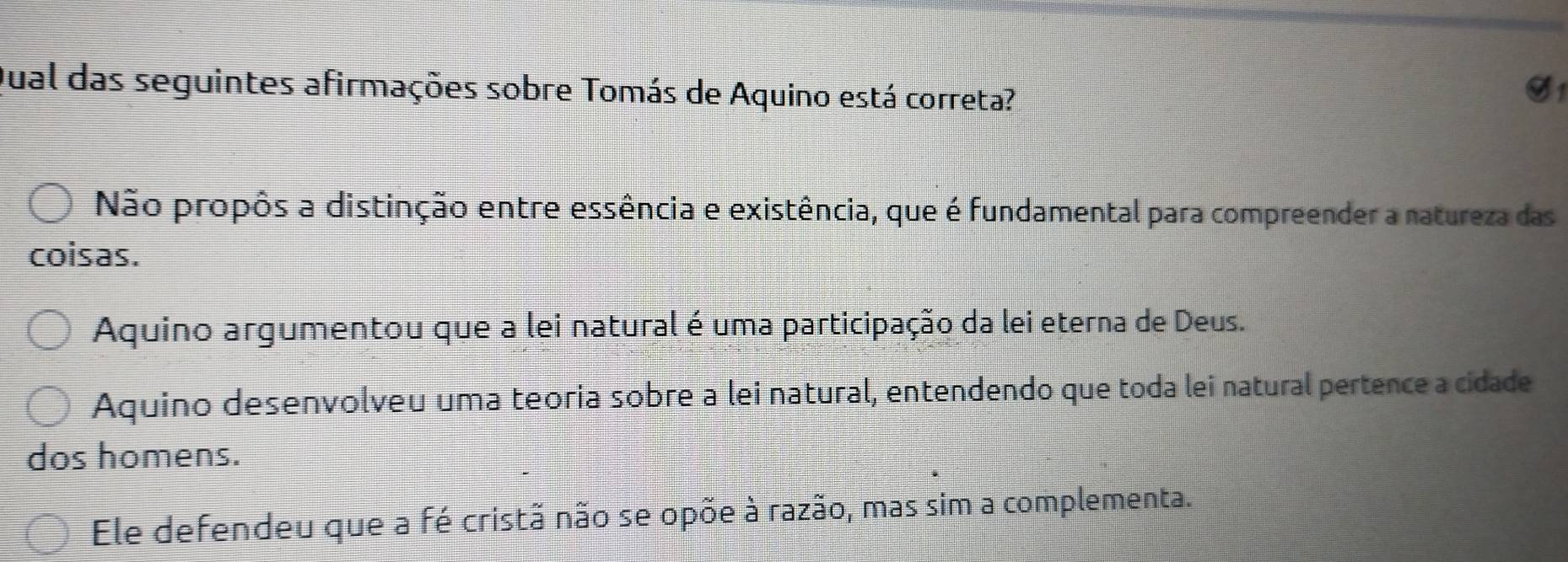 Jual das seguintes afirmações sobre Tomás de Aquino está correta?
S1
Não propôs a distinção entre essência e existência, que é fundamental para compreender a natureza das
coisas.
Aquino argumentou que a lei natural é uma participação da lei eterna de Deus.
Aquino desenvolveu uma teoria sobre a lei natural, entendendo que toda lei natural pertence a cidade
dos homens.
Ele defendeu que a fé cristã não se opõe à razão, mas sim a complementa.