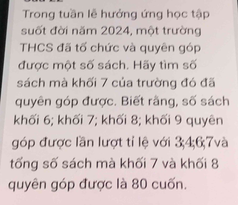 Trong tuần lễ hưởng ứng học tập 
suốt đời năm 2024, một trường 
THCS đã tổ chức và quyên góp 
được một số sách. Hãy tìm số 
sách mà khối 7 của trường đó đã 
quyên góp được. Biết rằng, số sách 
khối 6; khối 7; khối 8; khối 9 quyên 
góp được lần lượt tỉ lệ với 3; 4; 6; 7và
tống số sách mà khối 7 và khối 8
quyên góp được là 80 cuốn.