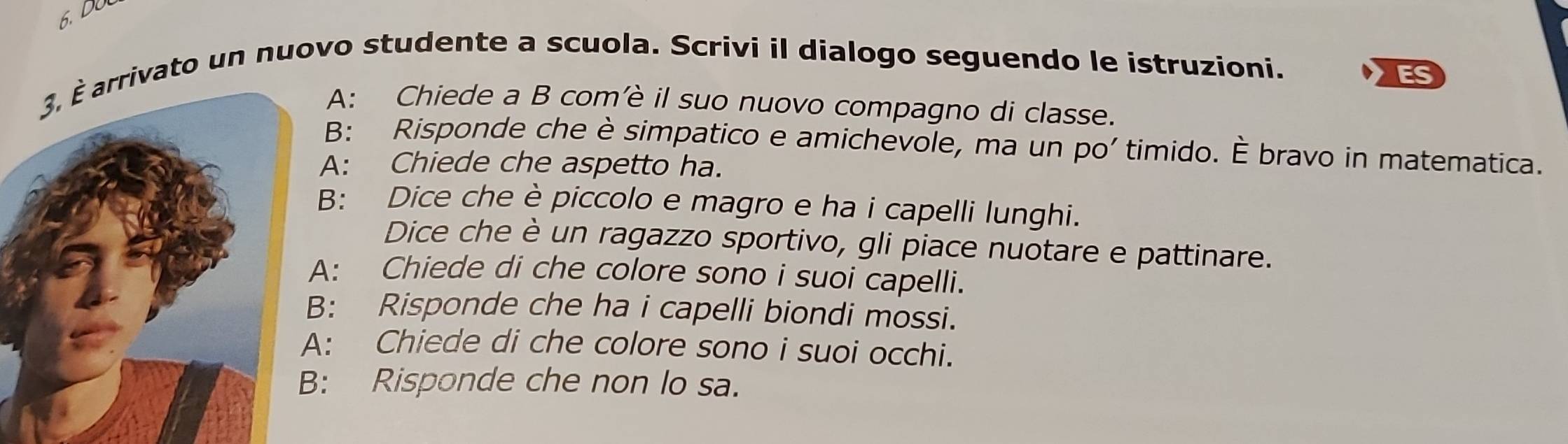 rivato un nuovo studente a scuola. Scrivi il dialogo seguendo le istruzioni. 
ES 
A: Chiede a B com’è il suo nuovo compagno di classe. 
B: Risponde che è simpatico e amichevole, ma un po' timido. È bravo in matematica. 
A: Chiede che aspetto ha. 
B: Dice che è piccolo e magro e ha i capelli lunghi. 
Dice che è un ragazzo sportivo, gli piace nuotare e pattinare. 
: Chiede di che colore sono i suoi capelli. 
: Risponde che ha i capelli biondi mossi. 
: Chiede di che colore sono i suoi occhi. 
: Risponde che non lo sa.