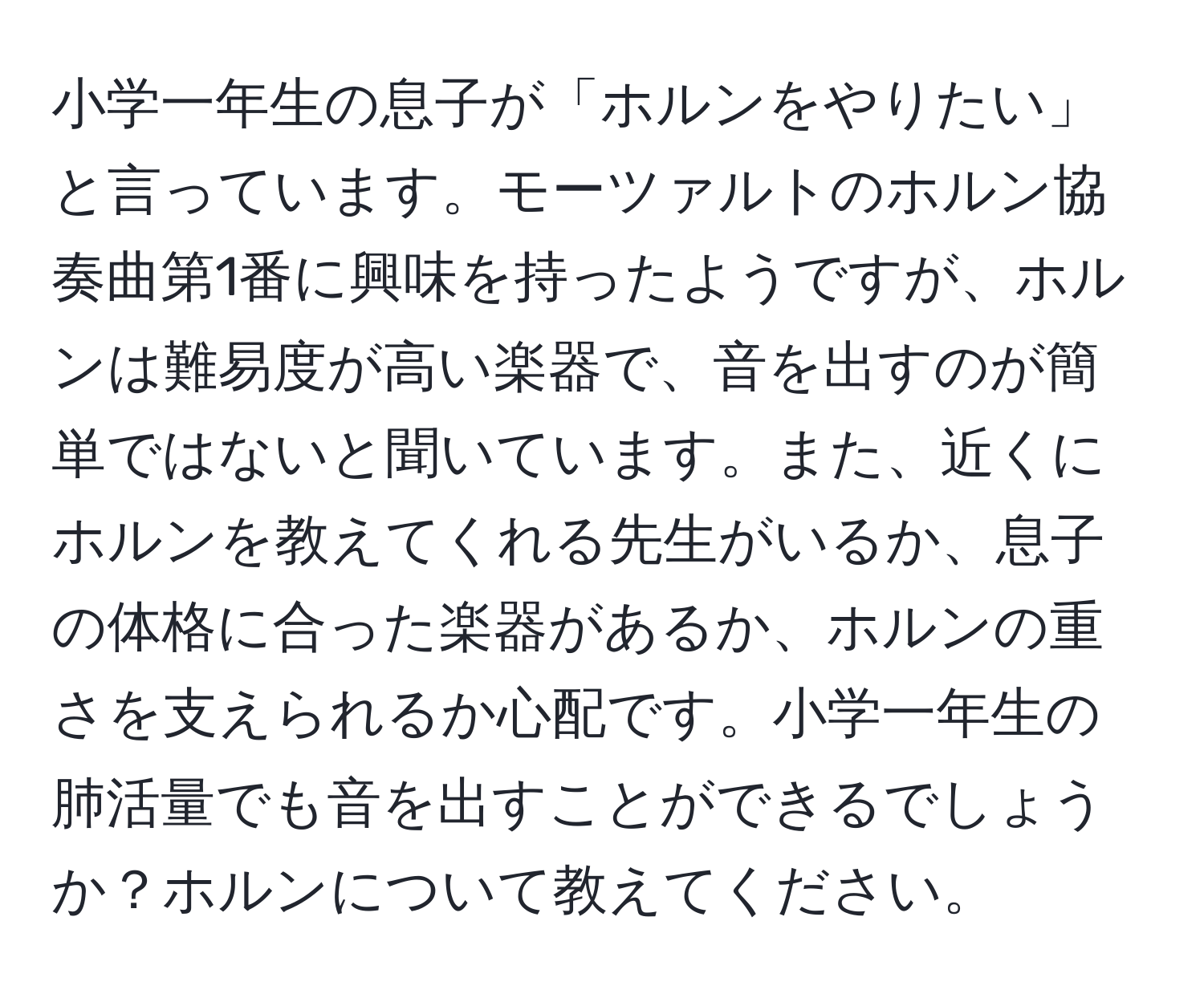 小学一年生の息子が「ホルンをやりたい」と言っています。モーツァルトのホルン協奏曲第1番に興味を持ったようですが、ホルンは難易度が高い楽器で、音を出すのが簡単ではないと聞いています。また、近くにホルンを教えてくれる先生がいるか、息子の体格に合った楽器があるか、ホルンの重さを支えられるか心配です。小学一年生の肺活量でも音を出すことができるでしょうか？ホルンについて教えてください。