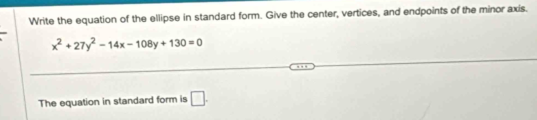 Write the equation of the ellipse in standard form. Give the center, vertices, and endpoints of the minor axis.
x^2+27y^2-14x-108y+130=0
The equation in standard form is □.