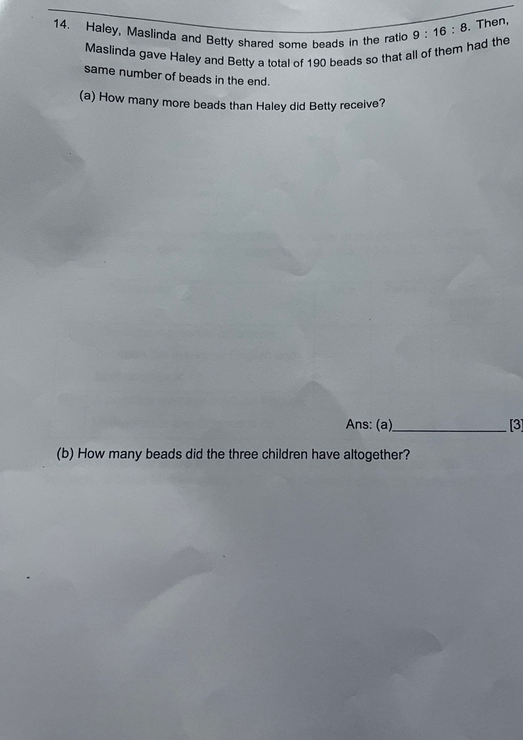 Haley, Maslinda and Betty shared some beads in the ratio 9:16:8. Then, 
Maslinda gave Haley and Betty a total of 190 beads so that all of them had the 
same number of beads in the end. 
(a) How many more beads than Haley did Betty receive? 
Ans: (a)_ [3] 
(b) How many beads did the three children have altogether?